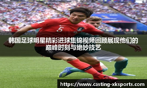 韩国足球明星精彩进球集锦视频回顾展现他们的巅峰时刻与绝妙技艺